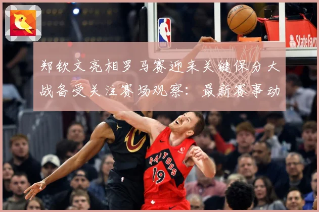 郑钦文亮相罗马赛迎来关键保分大战备受关注赛场观察：最新赛事动态与深度分析
