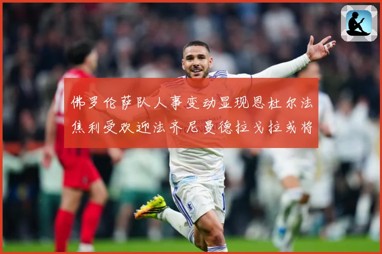佛罗伦萨队人事变动显现恩杜尔法焦利受欢迎法齐尼曼德拉戈拉或将成长观察：最新赛事动态与深度分析