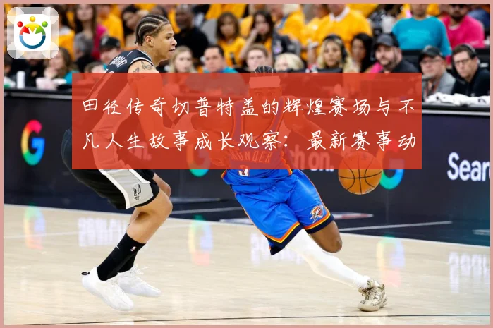 田径传奇切普特盖的辉煌赛场与不凡人生故事成长观察：最新赛事动态与深度分析