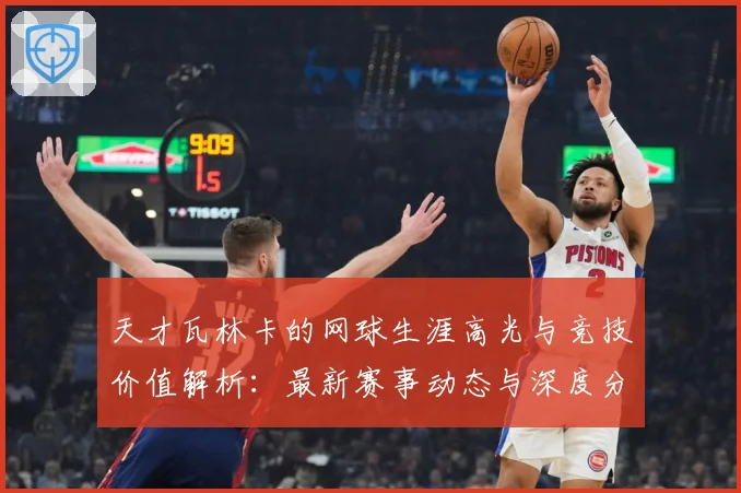 天才瓦林卡的网球生涯高光与竞技价值解析：最新赛事动态与深度分析