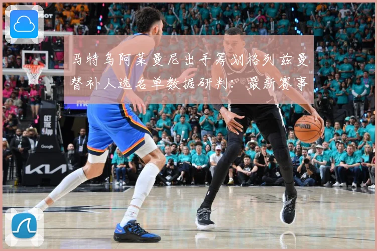 马特乌阿莱曼尼出手筹划格列兹曼替补人选名单数据研判：最新赛事动态与深度分析