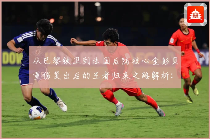 从巴黎铁卫到法国后防核心金彭贝重伤复出后的王者归来之路解析：最新赛事动态与深度分析