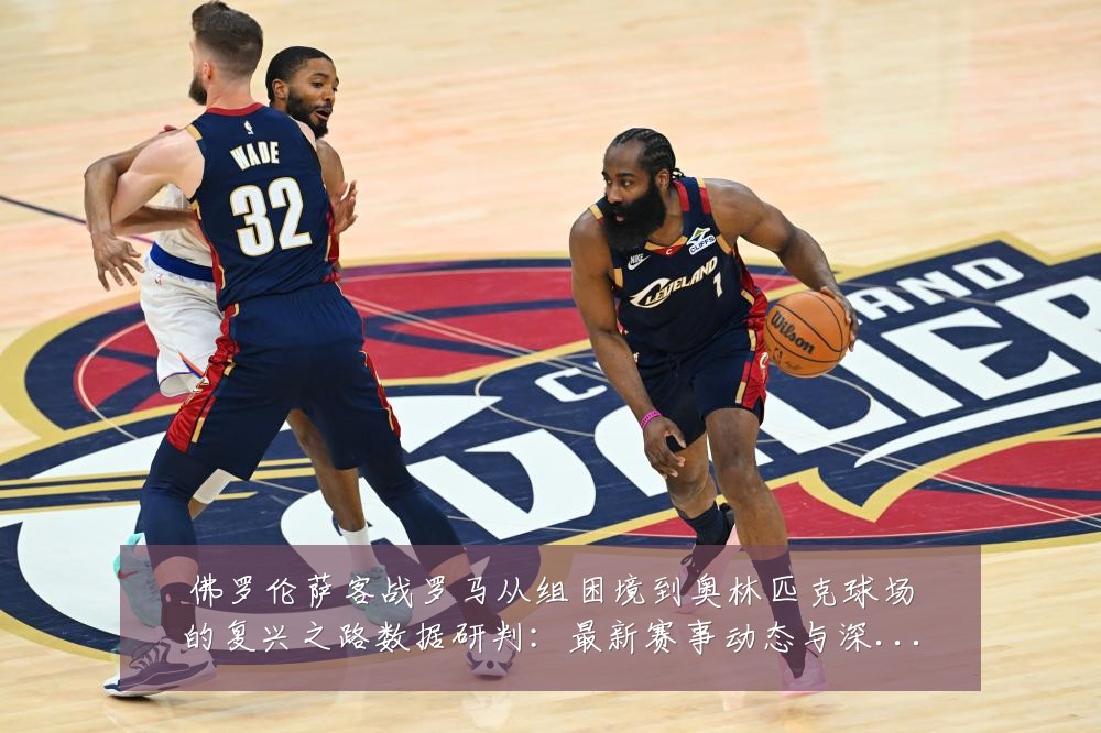 佛罗伦萨客战罗马从组困境到奥林匹克球场的复兴之路数据研判：最新赛事动态与深度分析